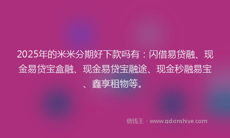 2025年的米米分期好下款吗有：闪借易贷融、现金易贷宝盒融、现金易贷宝融途、现金秒融易宝、鑫享租物等。