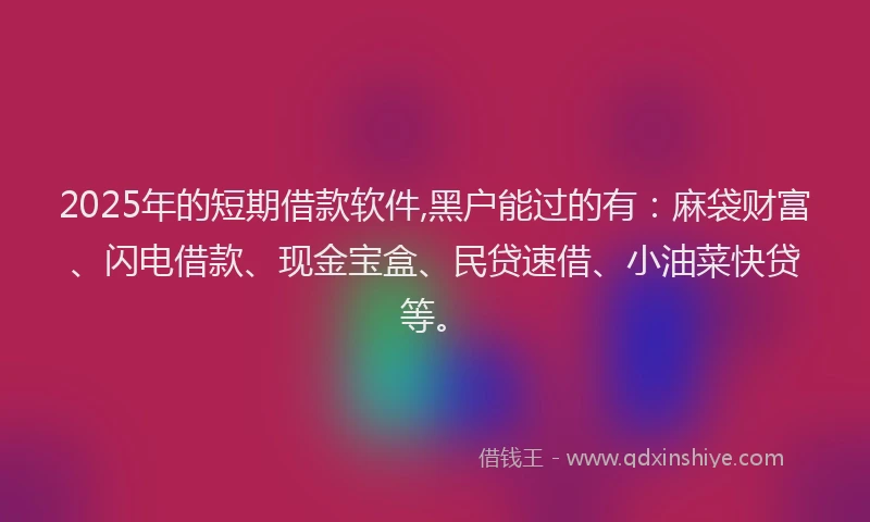 2025年的短期借款软件,黑户能过的有：麻袋财富、闪电借款、现金宝盒、民贷速借、小油菜快贷等。