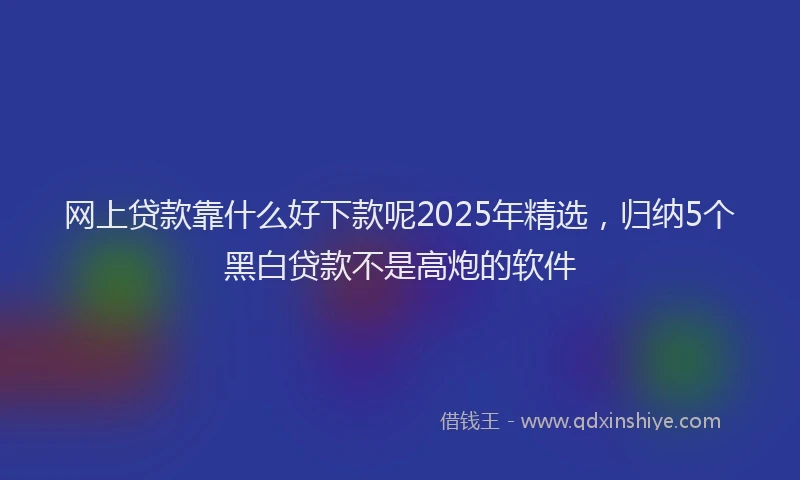 网上贷款靠什么好下款呢2025年精选，归纳5个黑白贷款不是高炮的软件