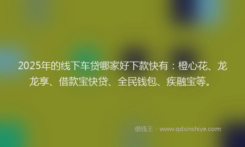 2025年的线下车贷哪家好下款快有：橙心花、龙龙享、借款宝快贷、全民钱包、疾融宝等。