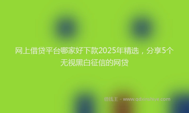 网上借贷平台哪家好下款2025年精选，分享5个无视黑白征信的网贷