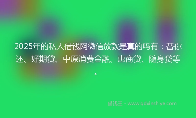2025年的私人借钱网微信放款是真的吗有:替你还、好期贷、中原消费金融、惠商贷、随身贷等。