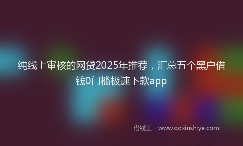 纯线上审核的网贷2025年推荐，汇总五个黑户借钱0门槛极速下款app