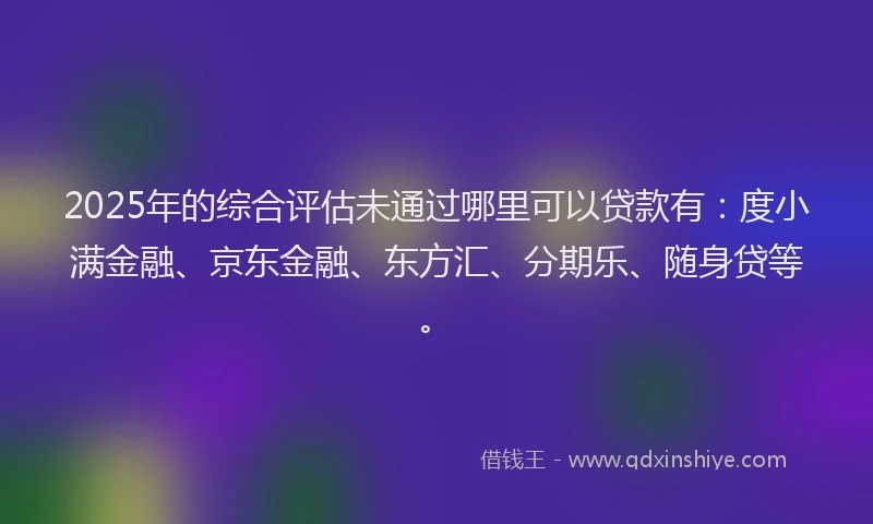 2025年的综合评估未通过哪里可以贷款有：度小满金融、京东金融、东方汇、分期乐、随身贷等。