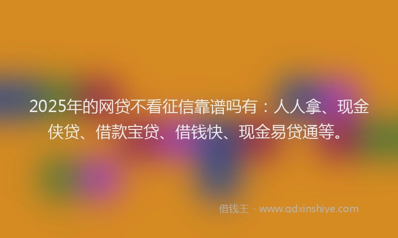 2025年的网贷不看征信靠谱吗有：人人拿、现金侠贷、借款宝贷、借钱快、现金易贷通等。