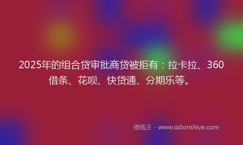 2025年的组合贷审批商贷被拒有：拉卡拉、360借条、花呗、快贷通、分期乐等。