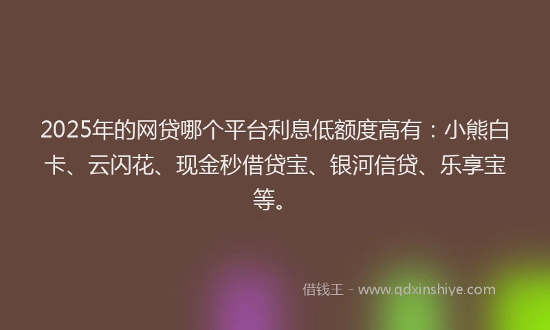 2025年的网贷哪个平台利息低额度高有：小熊白卡、云闪花、现金秒借贷宝、银河信贷、乐享宝等。