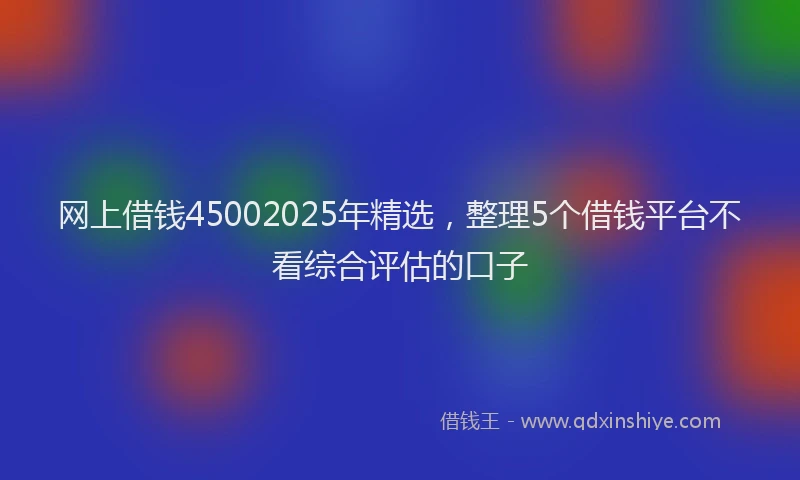 网上借钱45002025年精选，整理5个借钱平台不看综合评估的口子