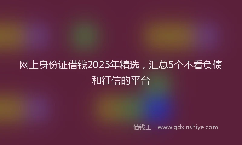 网上身份证借钱2025年精选，汇总5个不看负债和征信的平台