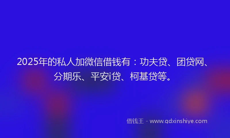 2025年的私人加微信借钱有：功夫贷、团贷网、分期乐、平安i贷、柯基贷等。