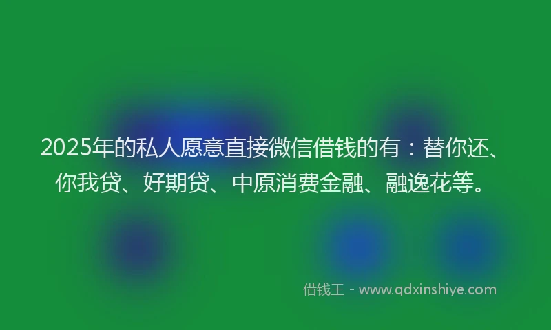 2025年的私人愿意直接微信借钱的有：替你还、你我贷、好期贷、中原消费金融、融逸花等。
