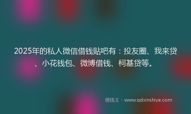 2025年的私人微信借钱贴吧有：投友圈、我来贷、小花钱包、微博借钱、柯基贷等。