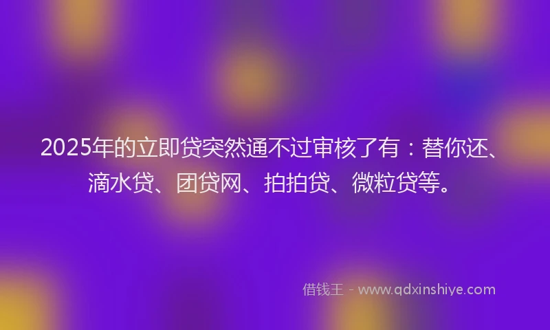 2025年的立即贷突然通不过审核了有：替你还、滴水贷、团贷网、拍拍贷、微粒贷等。