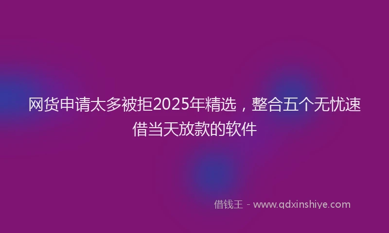网货申请太多被拒2025年精选，整合五个无忧速借当天放款的软件