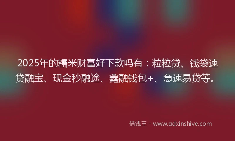 2025年的糯米财富好下款吗有：粒粒贷、钱袋速贷融宝、现金秒融途、鑫融钱包+、急速易贷等。