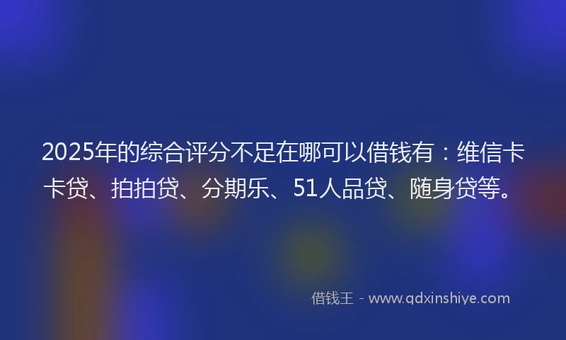 2025年的综合评分不足在哪可以借钱有：维信卡卡贷、拍拍贷、分期乐、51人品贷、随身贷等。