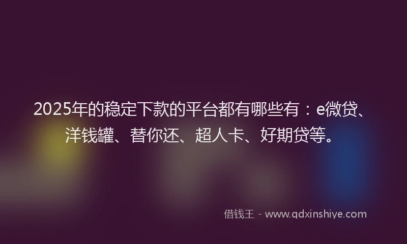 2025年的稳定下款的平台都有哪些有：e微贷、洋钱罐、替你还、超人卡、好期贷等。