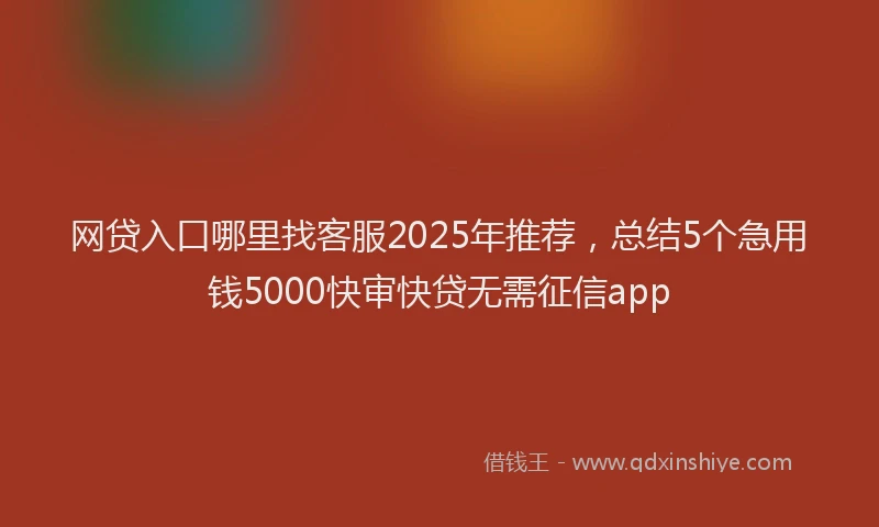 网贷入口哪里找客服2025年推荐，总结5个急用钱5000快审快贷无需征信app