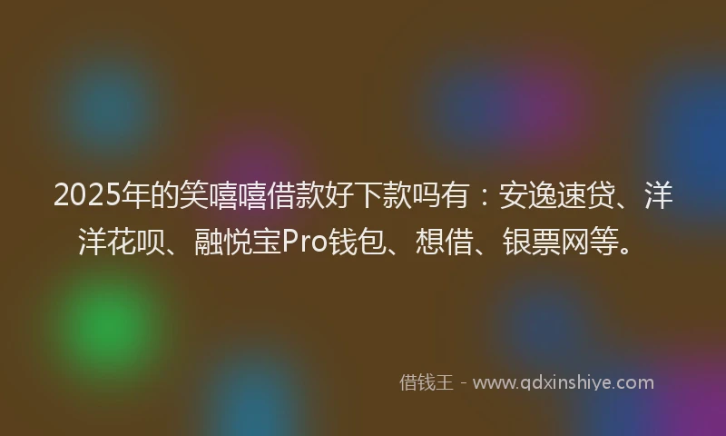2025年的笑嘻嘻借款好下款吗有：安逸速贷、洋洋花呗、融悦宝Pro钱包、想借、银票网等。