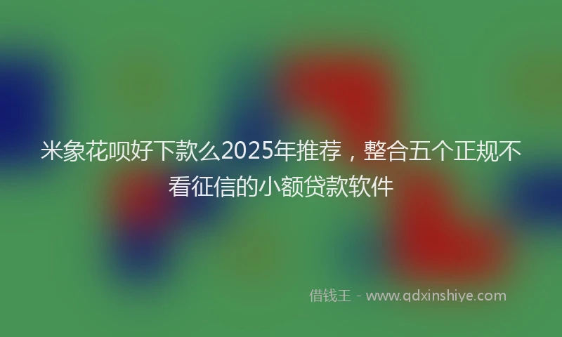 米象花呗好下款么2025年推荐，整合五个正规不看征信的小额贷款软件