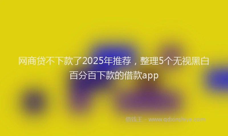网商贷不下款了2025年推荐，整理5个无视黑白百分百下款的借款app