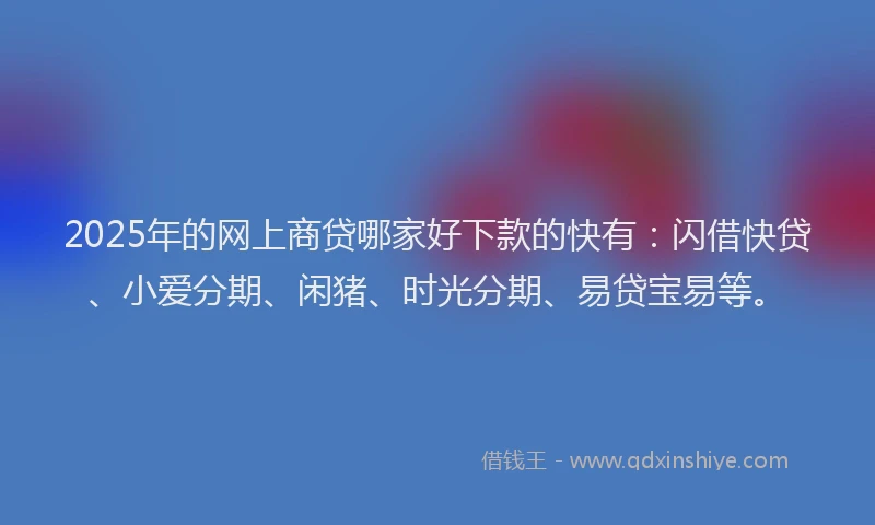 2025年的网上商贷哪家好下款的快有：闪借快贷、小爱分期、闲猪、时光分期、易贷宝易等。