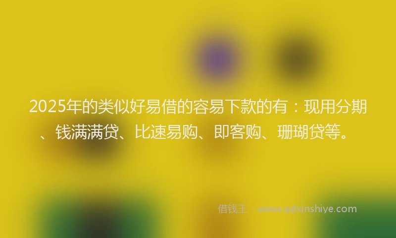 2025年的类似好易借的容易下款的有：现用分期、钱满满贷、比速易购、即客购、珊瑚贷等。