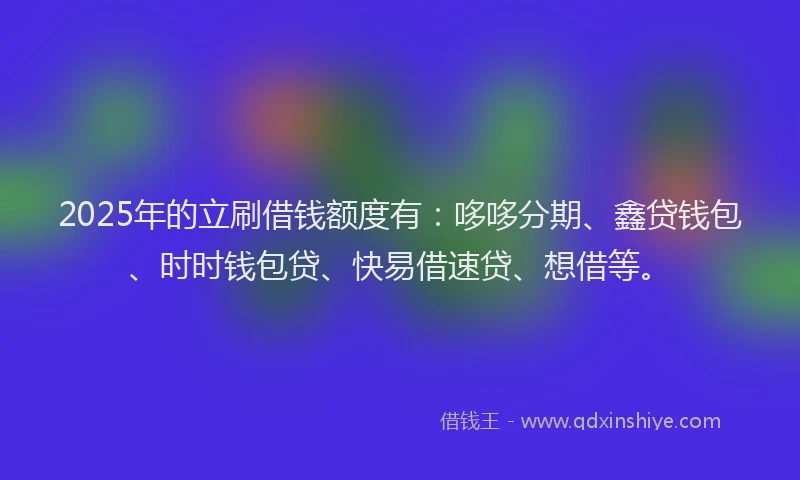 2025年的立刷借钱额度有：哆哆分期、鑫贷钱包、时时钱包贷、快易借速贷、想借等。