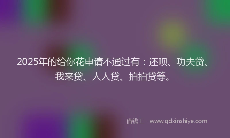 2025年的给你花申请不通过有：还呗、功夫贷、我来贷、人人贷、拍拍贷等。