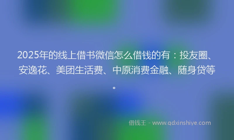 2025年的线上借书微信怎么借钱的有：投友圈、安逸花、美团生活费、中原消费金融、随身贷等。
