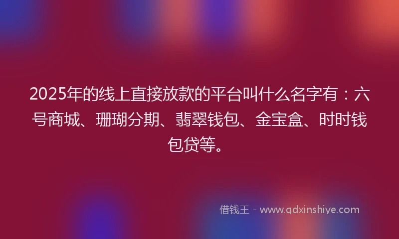 2025年的线上直接放款的平台叫什么名字有：六号商城、珊瑚分期、翡翠钱包、金宝盒、时时钱包贷等。