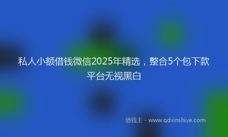 私人小额借钱微信2025年精选，整合5个包下款平台无视黑白