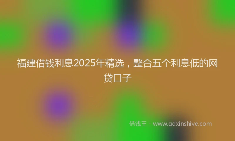 福建借钱利息2025年精选，整合五个利息低的网贷口子