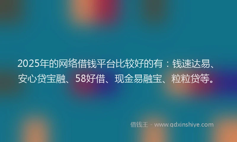 2025年的网络借钱平台比较好的有：钱速达易、安心贷宝融、58好借、现金易融宝、粒粒贷等。