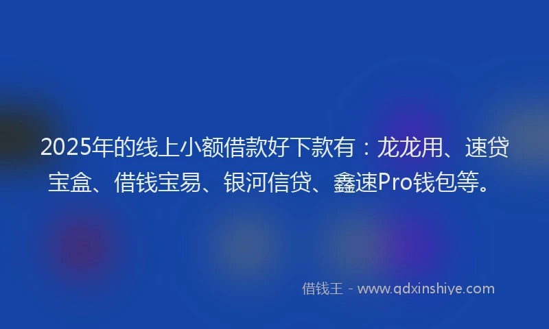 2025年的线上小额借款好下款有：龙龙用、速贷宝盒、借钱宝易、银河信贷、鑫速Pro钱包等。