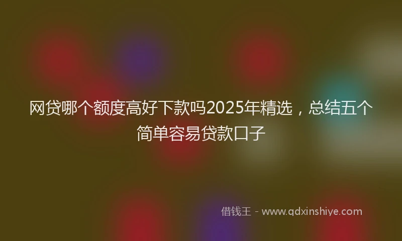 网贷哪个额度高好下款吗2025年精选，总结五个简单容易贷款口子