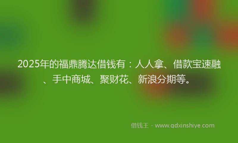 2025年的福鼎腾达借钱有：人人拿、借款宝速融、手中商城、聚财花、新浪分期等。