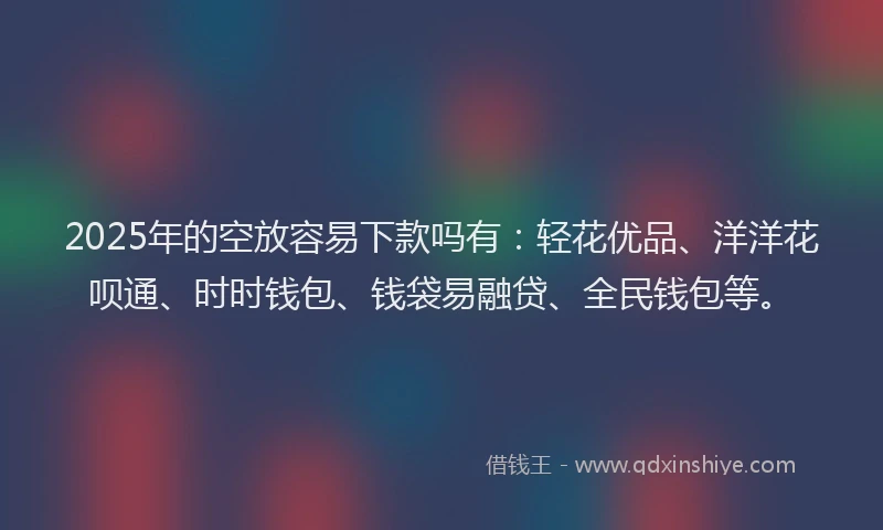 2025年的空放容易下款吗有：轻花优品、洋洋花呗通、时时钱包、钱袋易融贷、全民钱包等。