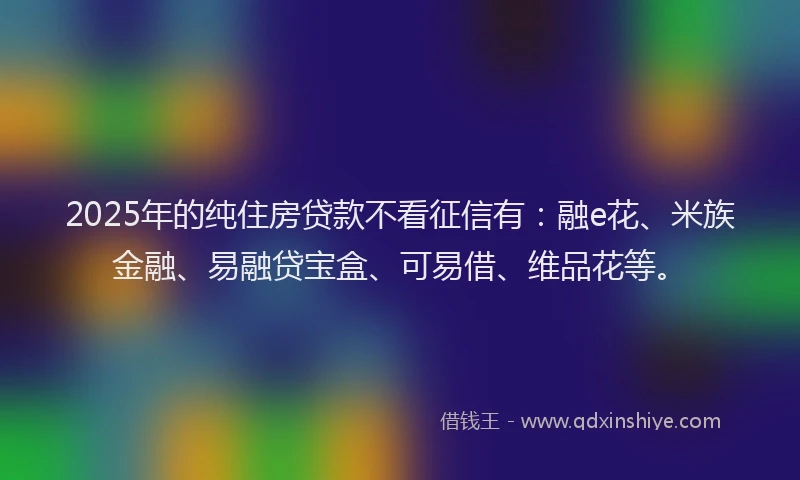 2025年的纯住房贷款不看征信有：融e花、米族金融、易融贷宝盒、可易借、维品花等。