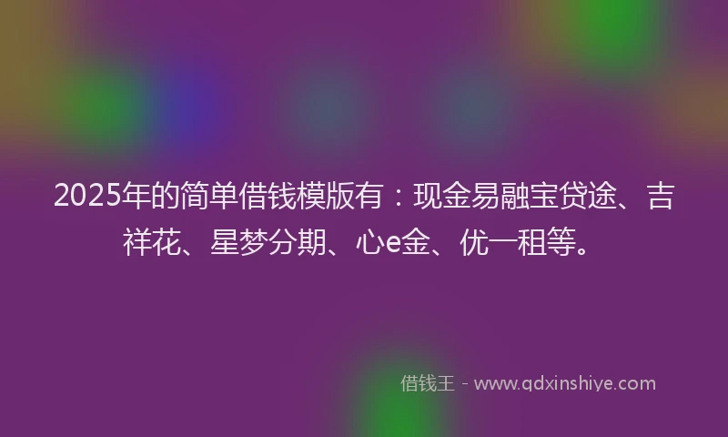 2025年的简单借钱模版有：现金易融宝贷途、吉祥花、星梦分期、心e金、优一租等。