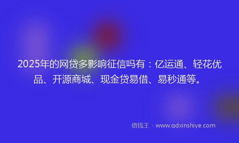 2025年的网贷多影响征信吗有：亿运通、轻花优品、开源商城、现金贷易借、易秒通等。