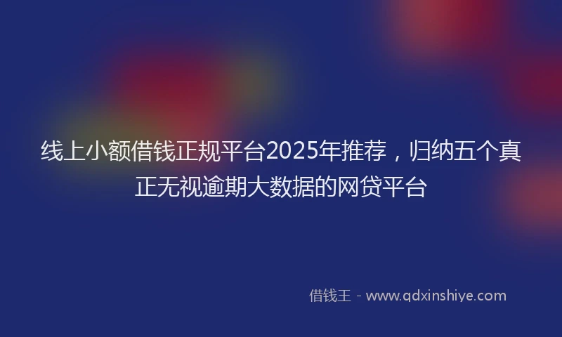 线上小额借钱正规平台2025年推荐，归纳五个真正无视逾期大数据的网贷平台