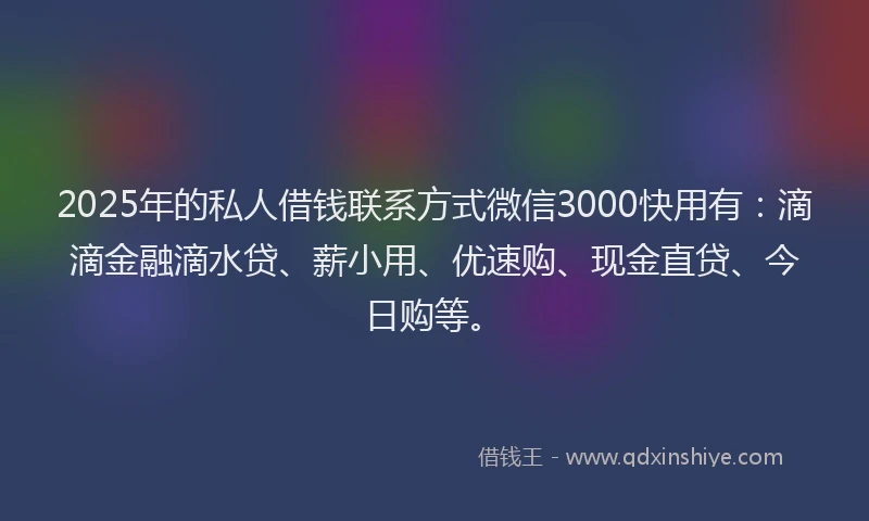 2025年的私人借钱联系方式微信3000快用有：滴滴金融滴水贷、薪小用、优速购、现金直贷、今日购等。