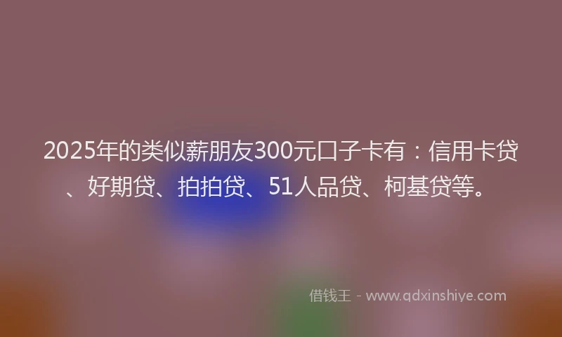 2025年的类似薪朋友300元口子卡有：信用卡贷、好期贷、拍拍贷、51人品贷、柯基贷等。