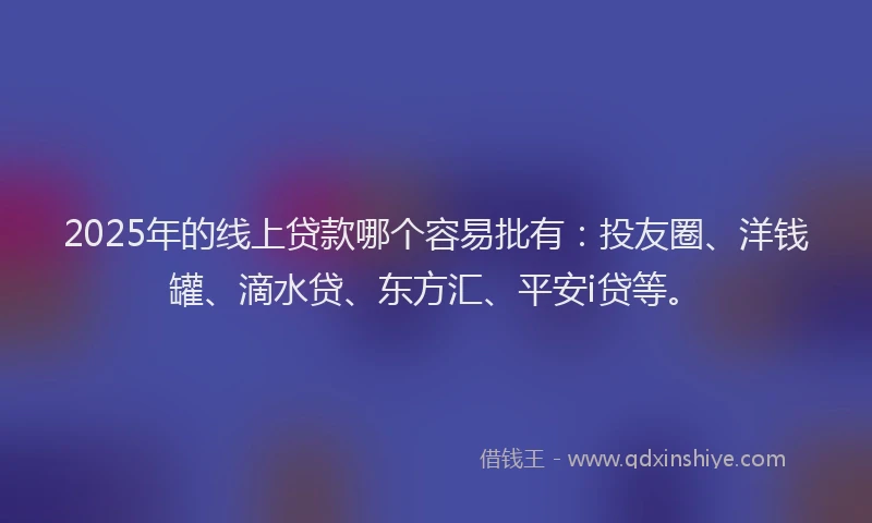 2025年的线上贷款哪个容易批有：投友圈、洋钱罐、滴水贷、东方汇、平安i贷等。