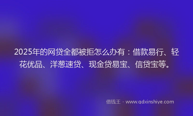2025年的网贷全都被拒怎么办有：借款易行、轻花优品、洋葱速贷、现金贷易宝、信贷宝等。