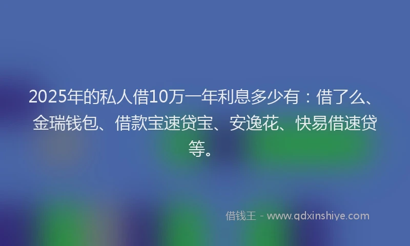 2025年的私人借10万一年利息多少有：借了么、金瑞钱包、借款宝速贷宝、安逸花、快易借速贷等。