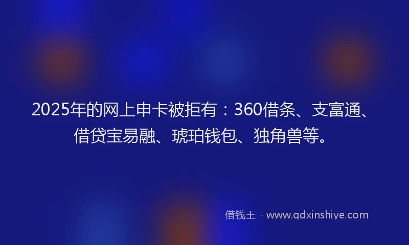 2025年的网上申卡被拒有：360借条、支富通、借贷宝易融、琥珀钱包、独角兽等。