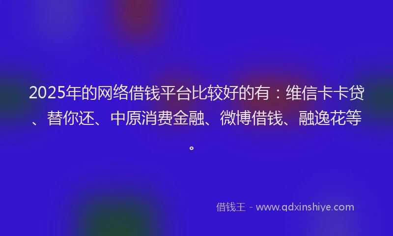2025年的网络借钱平台比较好的有：维信卡卡贷、替你还、中原消费金融、微博借钱、融逸花等。