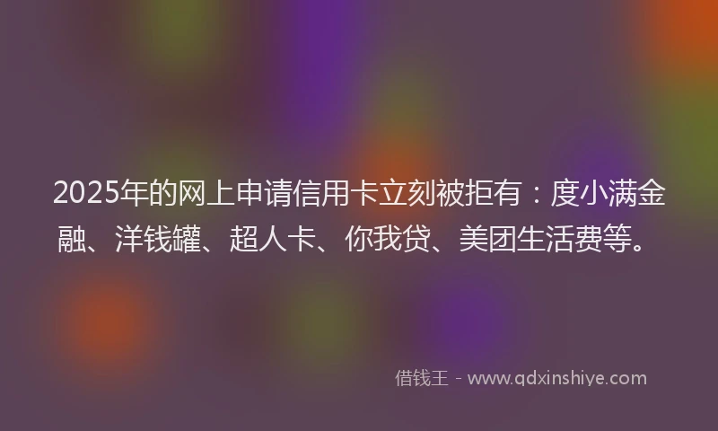2025年的网上申请信用卡立刻被拒有：度小满金融、洋钱罐、超人卡、你我贷、美团生活费等。